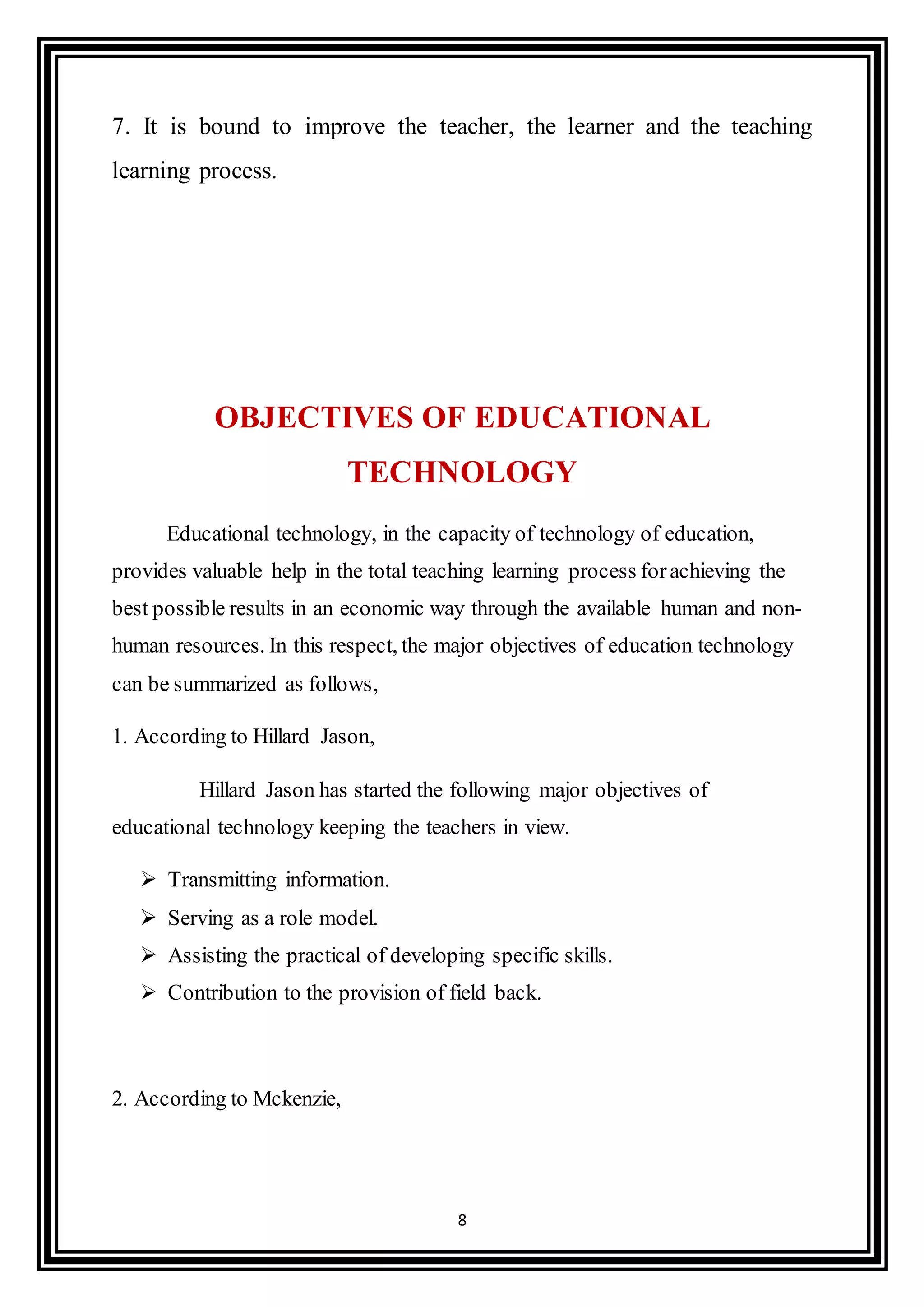 8
7. It is bound to improve the teacher, the learner and the teaching
learning process.
OBJECTIVES OF EDUCATIONAL
TECHNOLOGY
Educational technology, in the capacity of technology of education,
provides valuable help in the total teaching learning process forachieving the
best possible results in an economic way through the available human and non-
human resources. In this respect, the major objectives of education technology
can be summarized as follows,
1. According to Hillard Jason,
Hillard Jason has started the following major objectives of
educational technology keeping the teachers in view.
 Transmitting information.
 Serving as a role model.
 Assisting the practical of developing specific skills.
 Contribution to the provision of field back.
2. According to Mckenzie,
 