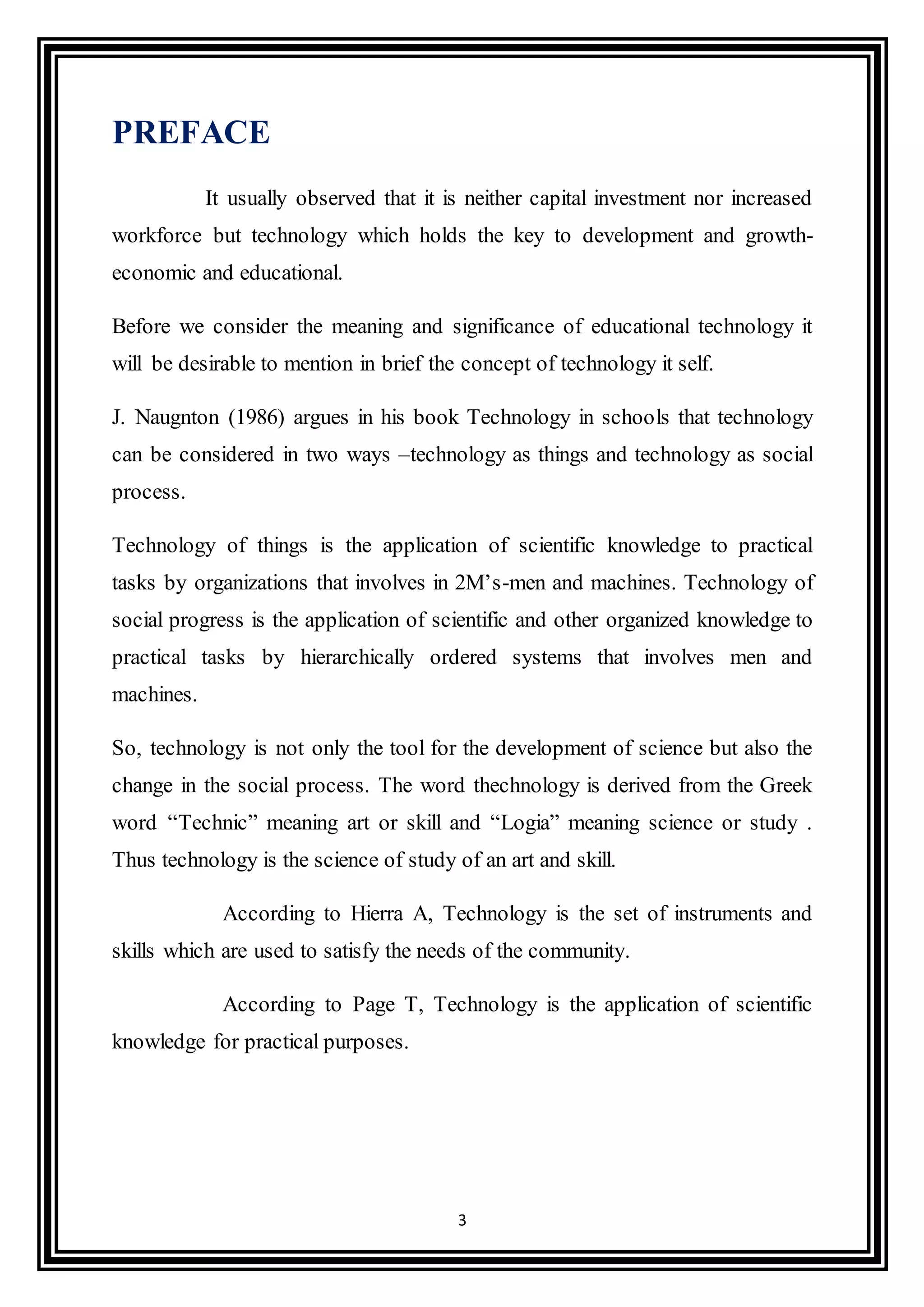 3
PREFACE
It usually observed that it is neither capital investment nor increased
workforce but technology which holds the key to development and growth-
economic and educational.
Before we consider the meaning and significance of educational technology it
will be desirable to mention in brief the concept of technology it self.
J. Naugnton (1986) argues in his book Technology in schools that technology
can be considered in two ways –technology as things and technology as social
process.
Technology of things is the application of scientific knowledge to practical
tasks by organizations that involves in 2M’s-men and machines. Technology of
social progress is the application of scientific and other organized knowledge to
practical tasks by hierarchically ordered systems that involves men and
machines.
So, technology is not only the tool for the development of science but also the
change in the social process. The word thechnology is derived from the Greek
word “Technic” meaning art or skill and “Logia” meaning science or study .
Thus technology is the science of study of an art and skill.
According to Hierra A, Technology is the set of instruments and
skills which are used to satisfy the needs of the community.
According to Page T, Technology is the application of scientific
knowledge for practical purposes.
 