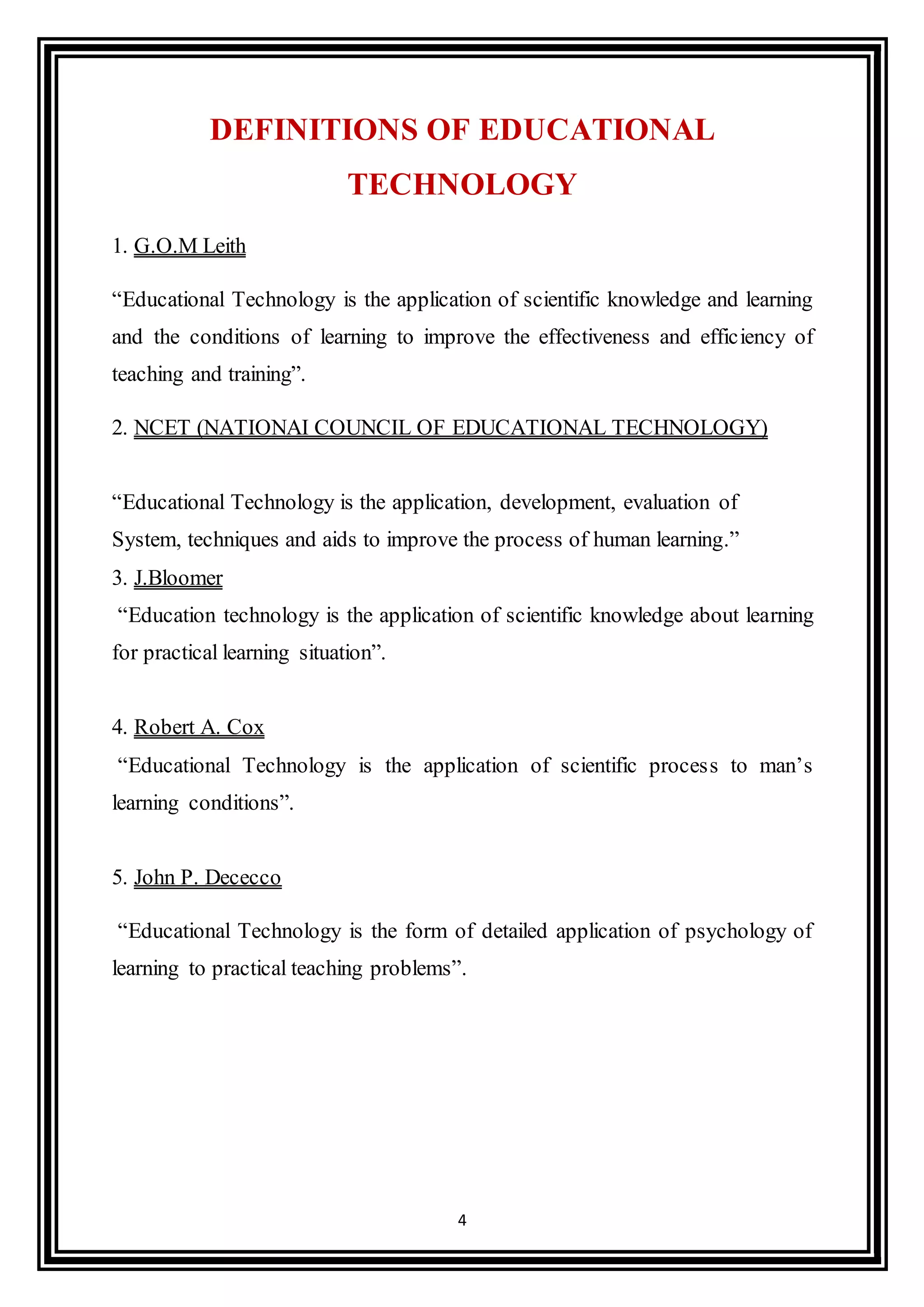 4
DEFINITIONS OF EDUCATIONAL
TECHNOLOGY
1. G.O.M Leith
“Educational Technology is the application of scientific knowledge and learning
and the conditions of learning to improve the effectiveness and efficiency of
teaching and training”.
2. NCET (NATIONAI COUNCIL OF EDUCATIONAL TECHNOLOGY)
“Educational Technology is the application, development, evaluation of
System, techniques and aids to improve the process of human learning.”
3. J.Bloomer
“Education technology is the application of scientific knowledge about learning
for practical learning situation”.
4. Robert A. Cox
“Educational Technology is the application of scientific process to man’s
learning conditions”.
5. John P. Dececco
“Educational Technology is the form of detailed application of psychology of
learning to practical teaching problems”.
 