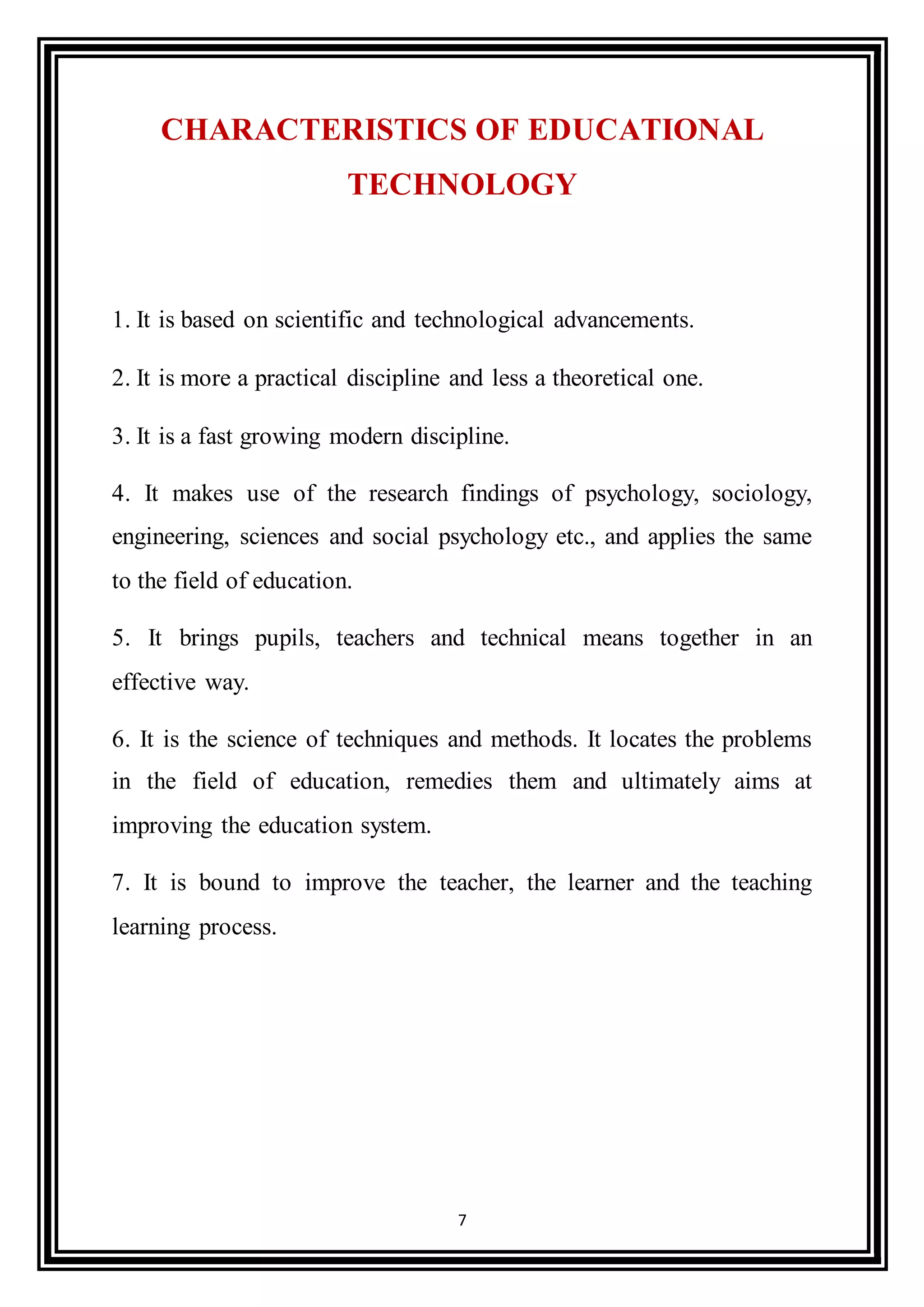 7
CHARACTERISTICS OF EDUCATIONAL
TECHNOLOGY
1. It is based on scientific and technological advancements.
2. It is more a practical discipline and less a theoretical one.
3. It is a fast growing modern discipline.
4. It makes use of the research findings of psychology, sociology,
engineering, sciences and social psychology etc., and applies the same
to the field of education.
5. It brings pupils, teachers and technical means together in an
effective way.
6. It is the science of techniques and methods. It locates the problems
in the field of education, remedies them and ultimately aims at
improving the education system.
7. It is bound to improve the teacher, the learner and the teaching
learning process.
 