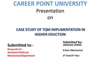 CAREER POINT UNIVERSITY
Presentation
on
CASE STUDY OF TQM IMPLIMENTATION IN
HIGHER EDUCTION
Submitted by:-
ABHISHEK VERMA
B.Tech /Mechanical
6th Sem/3rd Year
Submitted to:-
Bhupendra Sir
Assistant Professor
Mechanical Department
 