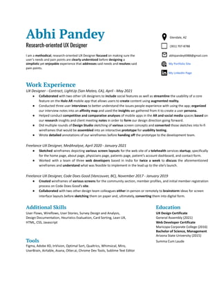 Abhi Pandey Glendale, AZ
Research-oriented UX Designer (301) 707-8788
I am a methodical, research-oriented UX Designer focused on making sure the abhipandey6988@gmail.com
user’s needs and pain points are clearly understood before designing a
simplistic yet enjoyable experience that addresses said needs and resolves said My Portfolio Site
pain points.
My LinkedIn Page
Work Experience
UX Designer - Contract, LightUp (San Mateo, CA), April - May 2021
● Collaborated with two other UX designers to include social features as well as streamline the usability of a core
feature on the Halo AR mobile app that allows users to create content using augmented reality.
● Conducted three user interviews to better understand the issues people experience with using the app; organized
our interview notes into an affinity map and used the insights we gathered from it to create a user persona.
● Helped conduct competitive and comparative analyses of mobile apps in the AR and social media spaces based on
our research insights and client meeting notes in order to form our design direction going forward.
● DId multiple rounds of Design Studio sketching of various screen concepts and converted those sketches into hi-fi
wireframes that would be assembled into an interactive prototype for usability testing.
● Wrote detailed annotations of our wireframes before handing off the prototype to the development team.
Freelance UX Designer, MedAnalyse, April 2020 - January 2021
● Sketched wireframes depicting various screen layouts for the web site of a telehealth services startup; specifically
for the home page, about page, physicians page, patients page, patient’s account dashboard, and contact form.
● Worked with a team of three web developers based in India for twice a week to discuss the aforementioned
wireframes and understand what was feasible to implement in the lead up to the site’s launch.
Freelance UX Designer, Code Does Good (Vancouver, BC), November 2017 - January 2019
● Created wireframes of various screens for the community section, member profiles, and initial member registration
process on Code Does Good’s site.
● Collaborated with two other design team colleagues either in-person or remotely to brainstorm ideas for screen
interface layouts before sketching them on paper and, ultimately, converting them into digital form.
Additional Skills Education
User Flows, Wireflows, User Stories, Survey Design and Analysis, UX Design Certificate
Design Documentation, Heuristics Evaluation, Card Sorting, Lean UX, General Assembly (2021)
HTML, CSS, Javascript Web Developer Certificate
Maricopa Corporate College (2016)
Bachelor of Science, Management
Arizona State University (2015)
Tools Summa Cum Laude
Figma, Adobe XD, InVision, Optimal Sort, Qualtrics, Whimsical, Miro,
UserBrain, Airtable, Asana, Otter.ai, Chrome Dev Tools, Sublime Text Editor
 