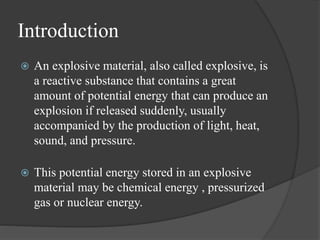 Introduction
 An explosive material, also called explosive, is
a reactive substance that contains a great
amount of potential energy that can produce an
explosion if released suddenly, usually
accompanied by the production of light, heat,
sound, and pressure.
 This potential energy stored in an explosive
material may be chemical energy , pressurized
gas or nuclear energy.
 