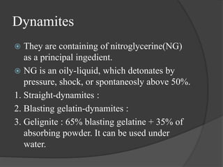 Dynamites
 They are containing of nitroglycerine(NG)
as a principal ingedient.
 NG is an oily-liquid, which detonates by
pressure, shock, or spontaneosly above 50%.
1. Straight-dynamites :
2. Blasting gelatin-dynamites :
3. Gelignite : 65% blasting gelatine + 35% of
absorbing powder. It can be used under
water.
 