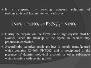  It is prepared by reacting aqueous solutions of
sodium azide and lead nitrate with each other.
2NaN3 + Pb(NO3)2 = Pb(N3)2 + NaNO3
 During the preparation, the formation of large crystals must be
avoided, since the breakup of the crystalline needles may
produce an explosion.
 Accordingly, technical grade product is mostly manufactured
which contains 92–96% Pb(N3)2, and is precipitated in the
presence of dextrin, polyvinyl alcohol, or other substances
which interfere with crystal growth.
 