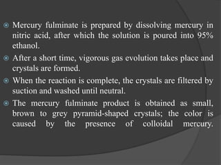  Mercury fulminate is prepared by dissolving mercury in
nitric acid, after which the solution is poured into 95%
ethanol.
 After a short time, vigorous gas evolution takes place and
crystals are formed.
 When the reaction is complete, the crystals are filtered by
suction and washed until neutral.
 The mercury fulminate product is obtained as small,
brown to grey pyramid-shaped crystals; the color is
caused by the presence of colloidal mercury.
 