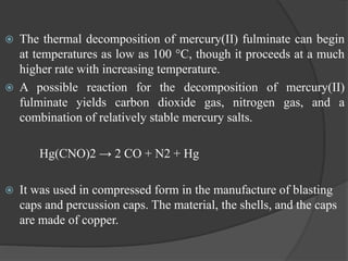  The thermal decomposition of mercury(II) fulminate can begin
at temperatures as low as 100 °C, though it proceeds at a much
higher rate with increasing temperature.
 A possible reaction for the decomposition of mercury(II)
fulminate yields carbon dioxide gas, nitrogen gas, and a
combination of relatively stable mercury salts.
Hg(CNO)2 → 2 CO + N2 + Hg
 It was used in compressed form in the manufacture of blasting
caps and percussion caps. The material, the shells, and the caps
are made of copper.
 