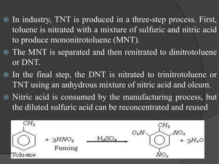  In industry, TNT is produced in a three-step process. First,
toluene is nitrated with a mixture of sulfuric and nitric acid
to produce mononitrotoluene (MNT).
 The MNT is separated and then renitrated to dinitrotoluene
or DNT.
 In the final step, the DNT is nitrated to trinitrotoluene or
TNT using an anhydrous mixture of nitric acid and oleum.
 Nitric acid is consumed by the manufacturing process, but
the diluted sulfuric acid can be reconcentrated and reused
 