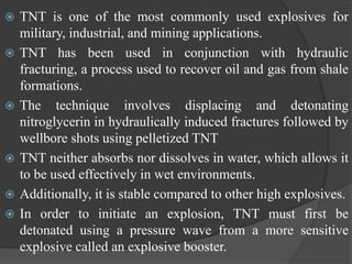  TNT is one of the most commonly used explosives for
military, industrial, and mining applications.
 TNT has been used in conjunction with hydraulic
fracturing, a process used to recover oil and gas from shale
formations.
 The technique involves displacing and detonating
nitroglycerin in hydraulically induced fractures followed by
wellbore shots using pelletized TNT
 TNT neither absorbs nor dissolves in water, which allows it
to be used effectively in wet environments.
 Additionally, it is stable compared to other high explosives.
 In order to initiate an explosion, TNT must first be
detonated using a pressure wave from a more sensitive
explosive called an explosive booster.
 