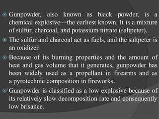  Gunpowder, also known as black powder, is a
chemical explosive—the earliest known. It is a mixture
of sulfur, charcoal, and potassium nitrate (saltpeter).
 The sulfur and charcoal act as fuels, and the saltpeter is
an oxidizer.
 Because of its burning properties and the amount of
heat and gas volume that it generates, gunpowder has
been widely used as a propellant in firearms and as
a pyrotechnic composition in fireworks.
 Gunpowder is classified as a low explosive because of
its relatively slow decomposition rate and consequently
low brisance.
 