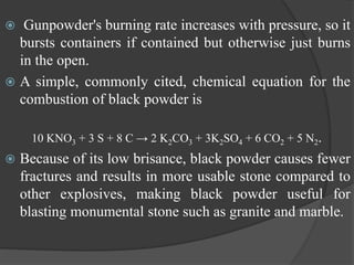  Gunpowder's burning rate increases with pressure, so it
bursts containers if contained but otherwise just burns
in the open.
 A simple, commonly cited, chemical equation for the
combustion of black powder is
10 KNO3 + 3 S + 8 C → 2 K2CO3 + 3K2SO4 + 6 CO2 + 5 N2.
 Because of its low brisance, black powder causes fewer
fractures and results in more usable stone compared to
other explosives, making black powder useful for
blasting monumental stone such as granite and marble.
 