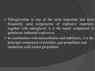  Nitroglycerine is one of the most important and most
frequently used components of explosive materials;
together with nitroglycol, it is the major component of
gelatinous industrial explosives.
 In combination with nitrocellulose and stabilizers, it is the
principal component of powders, gun propellants and
smokeless solid rocket propellants.
 