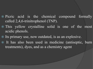  Picric acid is the chemical compound formally
called 2,4,6-trinitrophenol (TNP).
 This yellow crystalline solid is one of the most
acidic phenols.
 Its primary use, now outdated, is as an explosive.
 It has also been used in medicine (antiseptic, burn
treatments), dyes, and as a chemistry agent
 