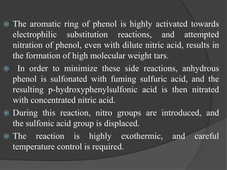  The aromatic ring of phenol is highly activated towards
electrophilic substitution reactions, and attempted
nitration of phenol, even with dilute nitric acid, results in
the formation of high molecular weight tars.
 In order to minimize these side reactions, anhydrous
phenol is sulfonated with fuming sulfuric acid, and the
resulting p-hydroxyphenylsulfonic acid is then nitrated
with concentrated nitric acid.
 During this reaction, nitro groups are introduced, and
the sulfonic acid group is displaced.
 The reaction is highly exothermic, and careful
temperature control is required.
 
