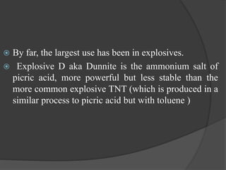  By far, the largest use has been in explosives.
 Explosive D aka Dunnite is the ammonium salt of
picric acid, more powerful but less stable than the
more common explosive TNT (which is produced in a
similar process to picric acid but with toluene )
 
