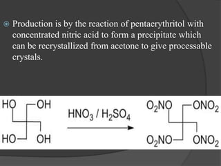  Production is by the reaction of pentaerythritol with
concentrated nitric acid to form a precipitate which
can be recrystallized from acetone to give processable
crystals.
 