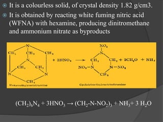  It is a colourless solid, of crystal density 1.82 g/cm3.
 It is obtained by reacting white fuming nitric acid
(WFNA) with hexamine, producing dinitromethane
and ammonium nitrate as byproducts
(CH2)6N4 + 3HNO3 → (CH2-N-NO2)3 + NH3+ 3 H2O
 