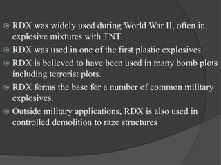  RDX was widely used during World War II, often in
explosive mixtures with TNT.
 RDX was used in one of the first plastic explosives.
 RDX is believed to have been used in many bomb plots
including terrorist plots.
 RDX forms the base for a number of common military
explosives.
 Outside military applications, RDX is also used in
controlled demolition to raze structures
 