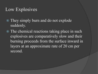 Low Explosives
 They simply burn and do not explode
suddenly.
 The chemical reactions taking place in such
explosives are comparatively slow and their
burning proceeds from the surface inward in
layers at an approximate rate of 20 cm per
second.
 