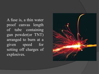 A fuse is, a thin water
proof canvas length
of tube containing
gun powder(or TNT)
arranged to burn at a
given speed for
setting off charges of
explosives.
 