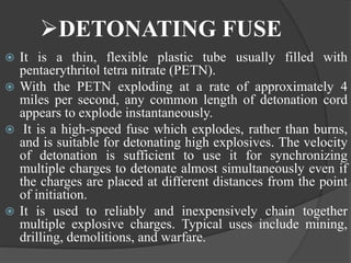 DETONATING FUSE
 It is a thin, flexible plastic tube usually filled with
pentaerythritol tetra nitrate (PETN).
 With the PETN exploding at a rate of approximately 4
miles per second, any common length of detonation cord
appears to explode instantaneously.
 It is a high-speed fuse which explodes, rather than burns,
and is suitable for detonating high explosives. The velocity
of detonation is sufficient to use it for synchronizing
multiple charges to detonate almost simultaneously even if
the charges are placed at different distances from the point
of initiation.
 It is used to reliably and inexpensively chain together
multiple explosive charges. Typical uses include mining,
drilling, demolitions, and warfare.
 