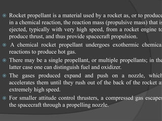  Rocket propellant is a material used by a rocket as, or to produce
in a chemical reaction, the reaction mass (propulsive mass) that is
ejected, typically with very high speed, from a rocket engine to
produce thrust, and thus provide spacecraft propulsion.
 A chemical rocket propellant undergoes exothermic chemical
reactions to produce hot gas.
 There may be a single propellant, or multiple propellants; in the
latter case one can distinguish fuel and oxidizer.
 The gases produced expand and push on a nozzle, which
accelerates them until they rush out of the back of the rocket at
extremely high speed.
 For smaller attitude control thrusters, a compressed gas escapes
the spacecraft through a propelling nozzle.
 