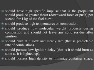  should have high specific impulse that is the propellant
should produce greater thrust (downward force or push) per
second for 1 kg of the fuel burnt.
 should produce high temperatures on combustion.
 should produce low molecular weight products during
combustion and should not leave any solid residue after
ignition.
 should burn at a slow and steady rate (that is predictable
rate of combustion).
 should possess low ignition delay (that is it should burn as
soon as it is lighted up).
 should possess high density to minimize container space.
 