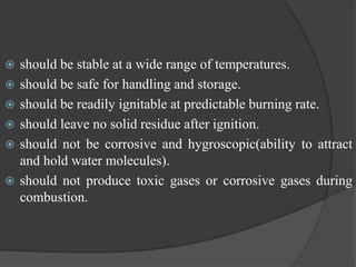  should be stable at a wide range of temperatures.
 should be safe for handling and storage.
 should be readily ignitable at predictable burning rate.
 should leave no solid residue after ignition.
 should not be corrosive and hygroscopic(ability to attract
and hold water molecules).
 should not produce toxic gases or corrosive gases during
combustion.
 