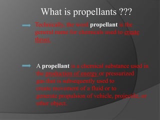 What is propellants ???
A propellant is a chemical substance used in
the production of energy or pressurized
gas that is subsequently used to
create movement of a fluid or to
generate propulsion of vehicle, projectile, or
other object.
Technically, the word propellant is the
general name for chemicals used to create
thrust.
 