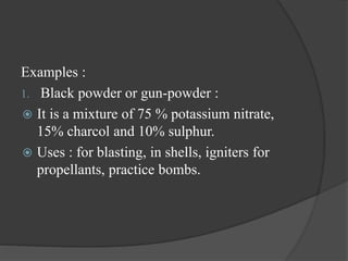 Examples :
1. Black powder or gun-powder :
 It is a mixture of 75 % potassium nitrate,
15% charcol and 10% sulphur.
 Uses : for blasting, in shells, igniters for
propellants, practice bombs.
 