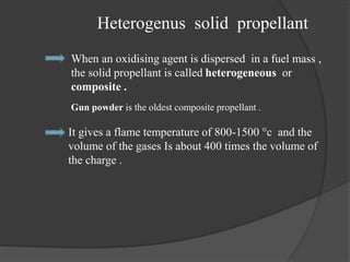 Heterogenus solid propellant
When an oxidising agent is dispersed in a fuel mass ,
the solid propellant is called heterogeneous or
composite .
Gun powder is the oldest composite propellant .
It gives a flame temperature of 800-1500 °c and the
volume of the gases Is about 400 times the volume of
the charge .
 