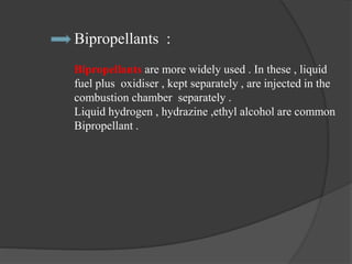 Bipropellants :
Bipropellants are more widely used . In these , liquid
fuel plus oxidiser , kept separately , are injected in the
combustion chamber separately .
Liquid hydrogen , hydrazine ,ethyl alcohol are common
Bipropellant .
 