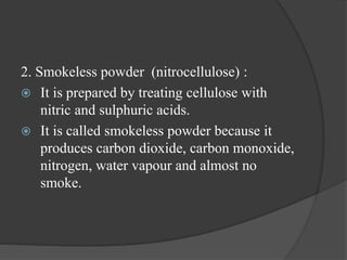 2. Smokeless powder (nitrocellulose) :
 It is prepared by treating cellulose with
nitric and sulphuric acids.
 It is called smokeless powder because it
produces carbon dioxide, carbon monoxide,
nitrogen, water vapour and almost no
smoke.
 