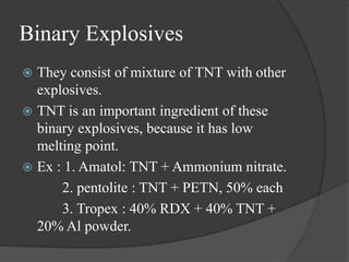 Binary Explosives
 They consist of mixture of TNT with other
explosives.
 TNT is an important ingredient of these
binary explosives, because it has low
melting point.
 Ex : 1. Amatol: TNT + Ammonium nitrate.
2. pentolite : TNT + PETN, 50% each
3. Tropex : 40% RDX + 40% TNT +
20% Al powder.
 
