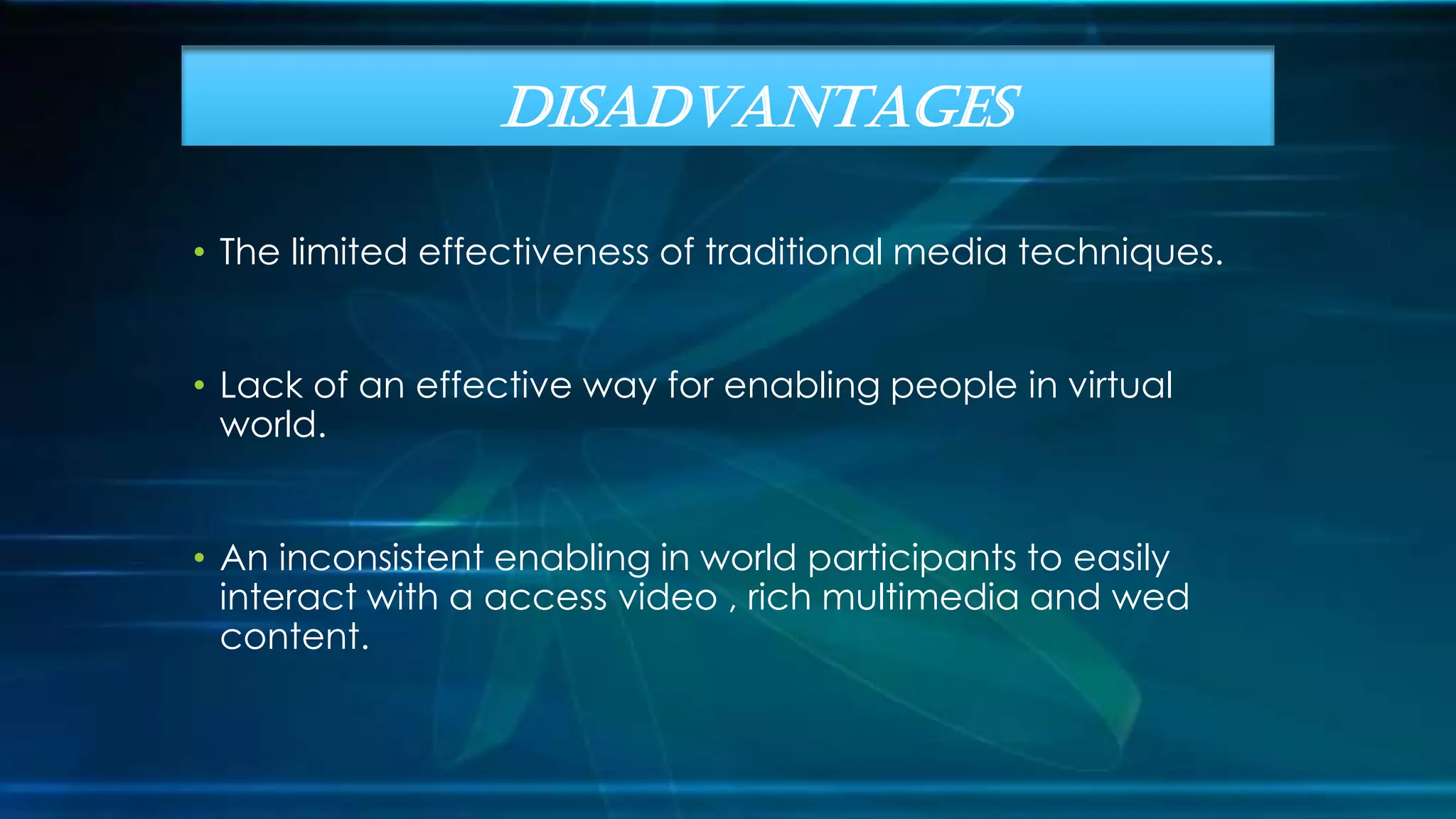 • The limited effectiveness of traditional media techniques.
• Lack of an effective way for enabling people in virtual
world.
• An inconsistent enabling in world participants to easily
interact with a access video , rich multimedia and wed
content.
DISADVANTAGES
 