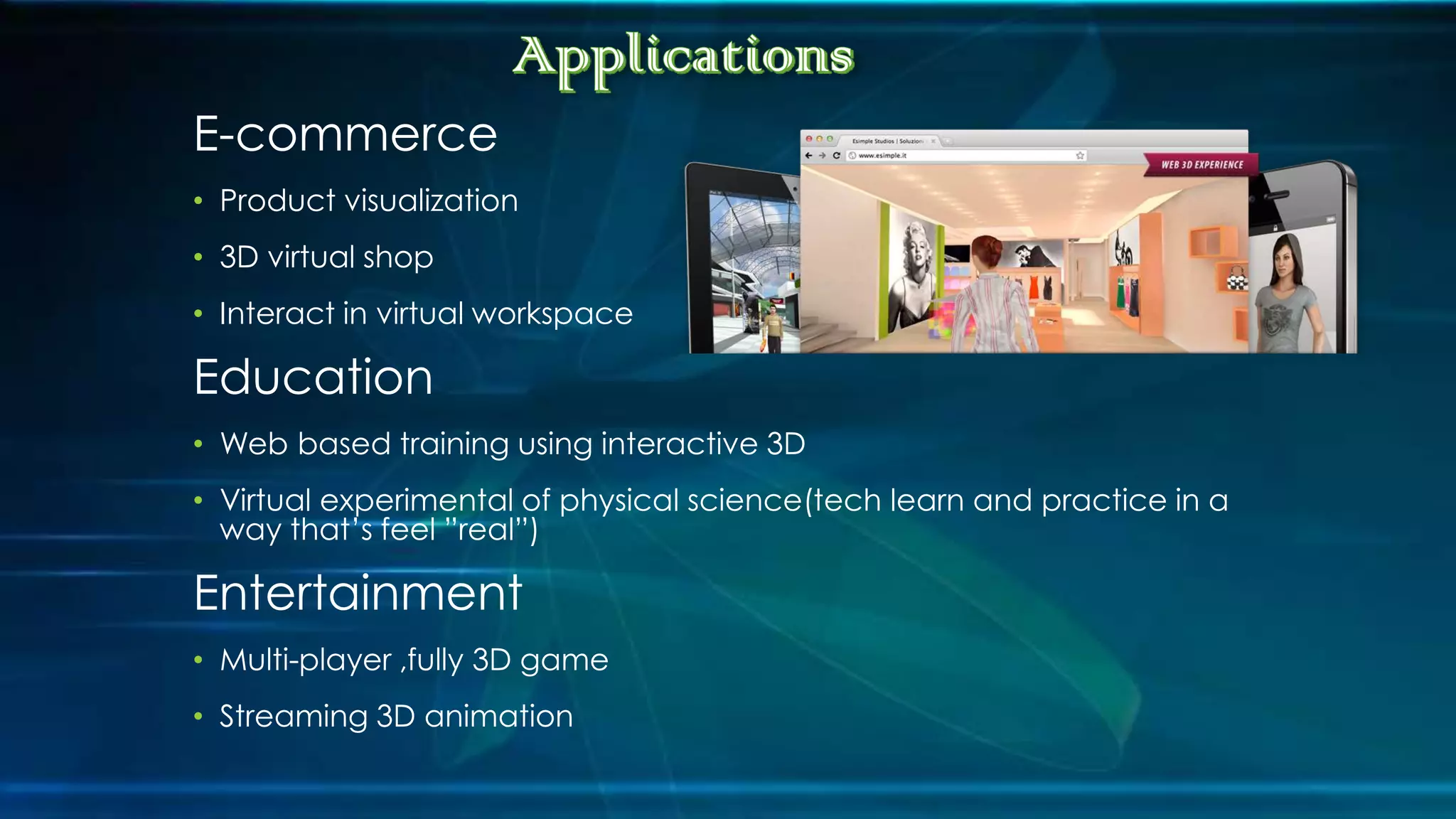 E-commerce
• Product visualization
• 3D virtual shop
• Interact in virtual workspace
Education
• Web based training using interactive 3D
• Virtual experimental of physical science(tech learn and practice in a
way that’s feel ”real”)
Entertainment
• Multi-player ,fully 3D game
• Streaming 3D animation
 