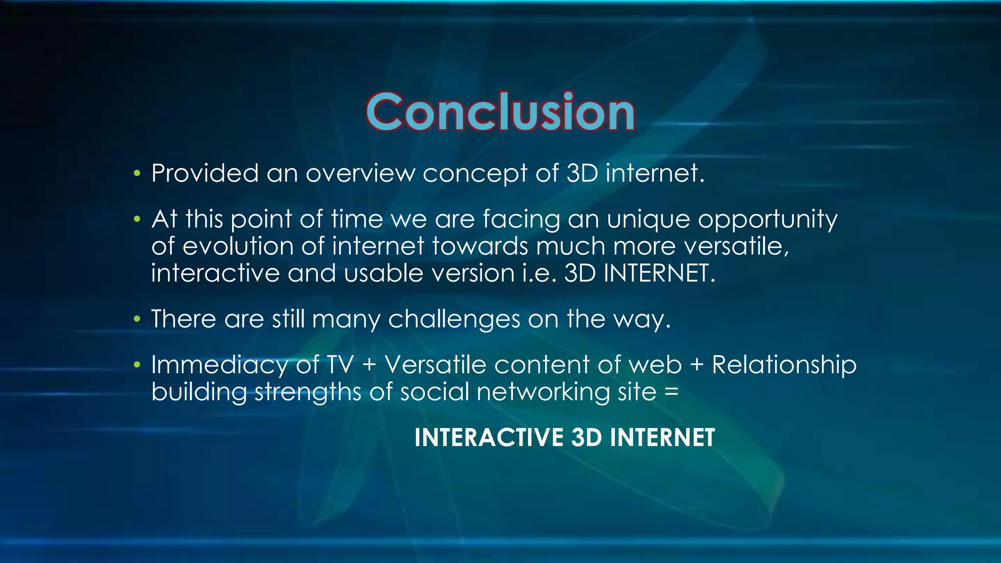 • Provided an overview concept of 3D internet.
• At this point of time we are facing an unique opportunity
of evolution of internet towards much more versatile,
interactive and usable version i.e. 3D INTERNET.
• There are still many challenges on the way.
• Immediacy of TV + Versatile content of web + Relationship
building strengths of social networking site =
INTERACTIVE 3D INTERNET
Conclusion
 