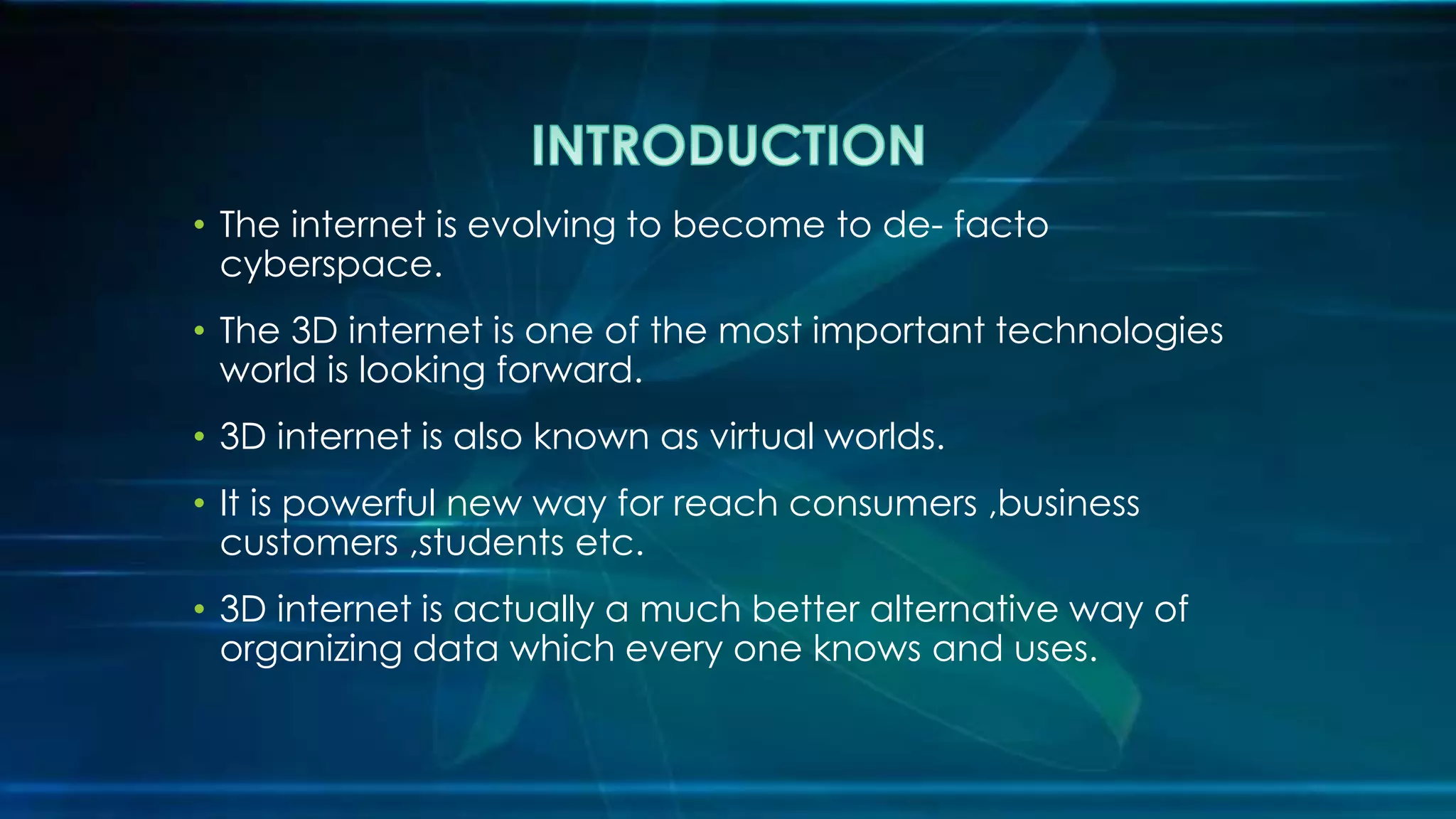 • The internet is evolving to become to de- facto
cyberspace.
• The 3D internet is one of the most important technologies
world is looking forward.
• 3D internet is also known as virtual worlds.
• It is powerful new way for reach consumers ,business
customers ,students etc.
• 3D internet is actually a much better alternative way of
organizing data which every one knows and uses.
 