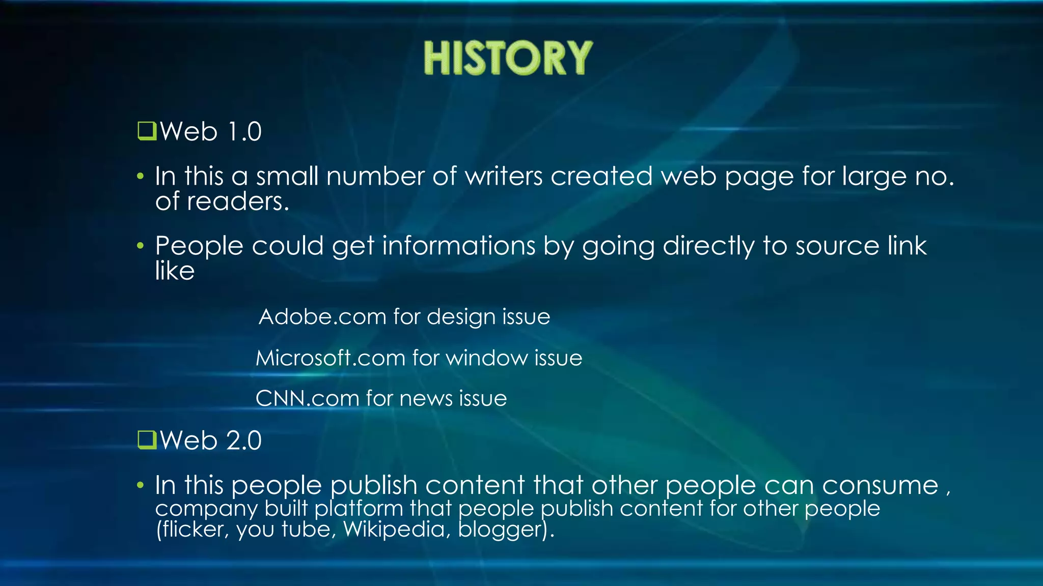 Web 1.0
• In this a small number of writers created web page for large no.
of readers.
• People could get informations by going directly to source link
like
Adobe.com for design issue
Microsoft.com for window issue
CNN.com for news issue
Web 2.0
• In this people publish content that other people can consume ,
company built platform that people publish content for other people
(flicker, you tube, Wikipedia, blogger).
 