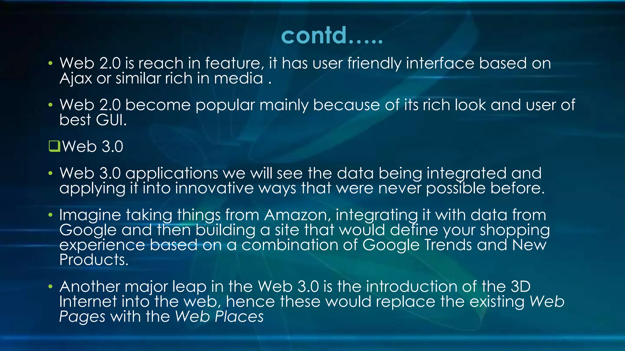 • Web 2.0 is reach in feature, it has user friendly interface based on
Ajax or similar rich in media .
• Web 2.0 become popular mainly because of its rich look and user of
best GUI.
Web 3.0
• Web 3.0 applications we will see the data being integrated and
applying it into innovative ways that were never possible before.
• Imagine taking things from Amazon, integrating it with data from
Google and then building a site that would define your shopping
experience based on a combination of Google Trends and New
Products.
• Another major leap in the Web 3.0 is the introduction of the 3D
Internet into the web, hence these would replace the existing Web
Pages with the Web Places
contd…..
 
