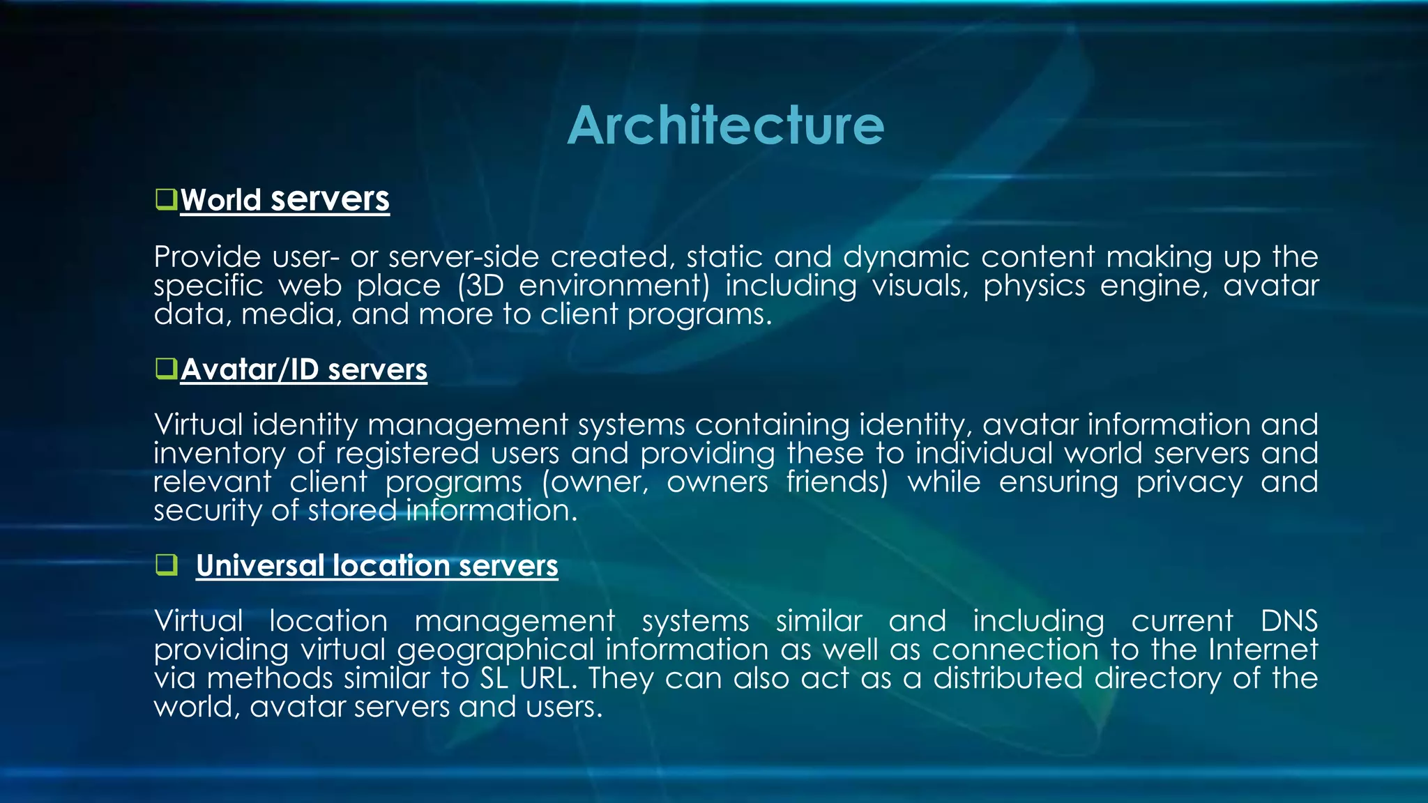 World servers
Provide user- or server-side created, static and dynamic content making up the
specific web place (3D environment) including visuals, physics engine, avatar
data, media, and more to client programs.
Avatar/ID servers
Virtual identity management systems containing identity, avatar information and
inventory of registered users and providing these to individual world servers and
relevant client programs (owner, owners friends) while ensuring privacy and
security of stored information.
 Universal location servers
Virtual location management systems similar and including current DNS
providing virtual geographical information as well as connection to the Internet
via methods similar to SL URL. They can also act as a distributed directory of the
world, avatar servers and users.
Architecture
 