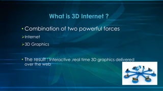• Combination of two powerful forces
Internet
3D Graphics
• The result : Interactive ,real time 3D graphics delivered
over the web
What is 3D Internet ?
 