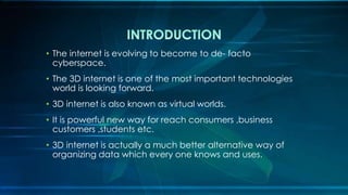 • The internet is evolving to become to de- facto
cyberspace.
• The 3D internet is one of the most important technologies
world is looking forward.
• 3D internet is also known as virtual worlds.
• It is powerful new way for reach consumers ,business
customers ,students etc.
• 3D internet is actually a much better alternative way of
organizing data which every one knows and uses.
 