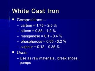 White Cast IronWhite Cast Iron
 Compositions –
– carbon = 1.75 – 2.5 %
– silicon = 0.85 – 1.2 %
– manganese = 0.1 - 0.4 %
– phosphorous = 0.05 - 0.2 %
– sulphur = 0.12 – 0.35 %
 Uses-
– Use as raw materials , break shoes ,
pumps
 