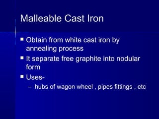 Malleable Cast Iron
 Obtain from white cast iron by
annealing process
 It separate free graphite into nodular
form
 Uses-
– hubs of wagon wheel , pipes fittings , etc
 