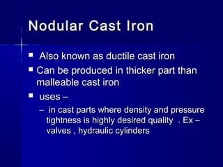 Nodular Cast IronNodular Cast Iron
 Also known as ductile cast ironAlso known as ductile cast iron
 Can be produced in thicker part thanCan be produced in thicker part than
malleable cast ironmalleable cast iron
 uses –uses –
– in cast parts where density and pressurein cast parts where density and pressure
tightness is highly desired quality . Ex –tightness is highly desired quality . Ex –
valves , hydraulic cylindersvalves , hydraulic cylinders
 