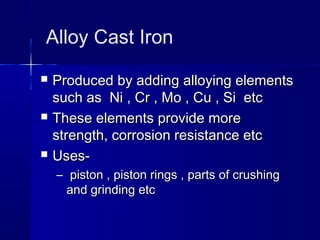 Alloy Cast Iron
 Produced by adding alloying elementsProduced by adding alloying elements
such as Ni , Cr , Mo , Cu , Si etcsuch as Ni , Cr , Mo , Cu , Si etc
 These elements provide moreThese elements provide more
strength, corrosion resistance etcstrength, corrosion resistance etc
 Uses-Uses-
– piston , piston rings , parts of crushingpiston , piston rings , parts of crushing
and grinding etcand grinding etc
 