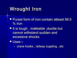 Wrought IronWrought Iron
 Purest form of iron contain atleast 99.5Purest form of iron contain atleast 99.5
% iron% iron
 It is tough , malleable ,ductile butIt is tough , malleable ,ductile but
cannot withstand sudden andcannot withstand sudden and
excessive shocksexcessive shocks
 Uses –Uses –
– crane hooks , railway cuppling , etccrane hooks , railway cuppling , etc
 