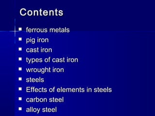 ContentsContents
 ferrous metalsferrous metals
 pig ironpig iron
 cast ironcast iron
 types of cast irontypes of cast iron
 wrought ironwrought iron
 steelssteels
 Effects of elements in steelsEffects of elements in steels
 carbon steelcarbon steel
 alloy steelalloy steel
 