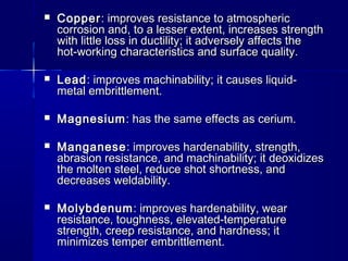  CopperCopper: improves resistance to atmospheric: improves resistance to atmospheric
corrosion and, to a lesser extent, increases strengthcorrosion and, to a lesser extent, increases strength
with little loss in ductility; it adversely affects thewith little loss in ductility; it adversely affects the
hot-working characteristics and surface quality.hot-working characteristics and surface quality.
 LeadLead: improves machinability; it causes liquid-: improves machinability; it causes liquid-
metal embrittlement.metal embrittlement.
 MagnesiumMagnesium: has the same effects as cerium.: has the same effects as cerium.
 ManganeseManganese: improves hardenability, strength,: improves hardenability, strength,
abrasion resistance, and machinability; it deoxidizesabrasion resistance, and machinability; it deoxidizes
the molten steel, reduce shot shortness, andthe molten steel, reduce shot shortness, and
decreases weldability.decreases weldability.
 MolybdenumMolybdenum: improves hardenability, wear: improves hardenability, wear
resistance, toughness, elevated-temperatureresistance, toughness, elevated-temperature
strength, creep resistance, and hardness; itstrength, creep resistance, and hardness; it
minimizes temper embrittlement.minimizes temper embrittlement.
 